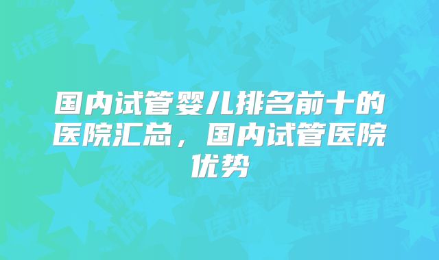 国内试管婴儿排名前十的医院汇总,国内试管医院优势