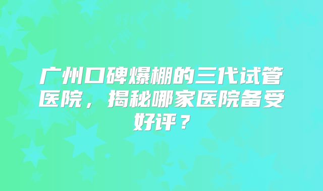 广州口碑爆棚的三代试管医院，揭秘哪家医院备受好评？