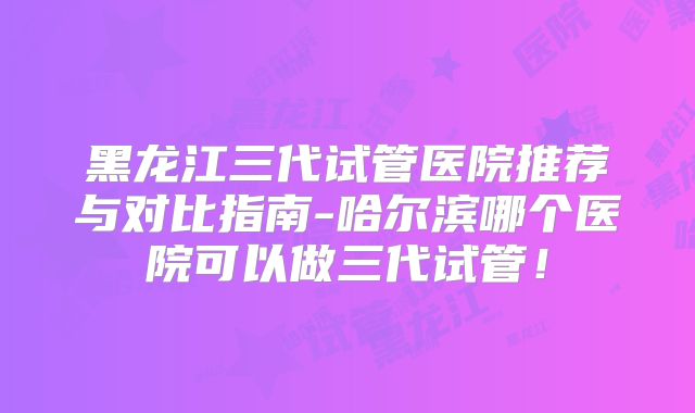 黑龙江三代试管医院推荐与对比指南-哈尔滨哪个医院可以做三代试管!