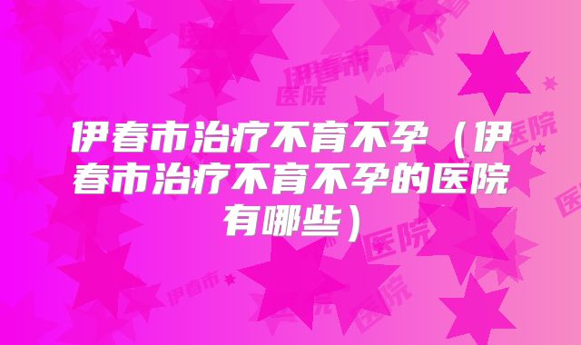 伊春市治疗不育不孕（伊春市治疗不育不孕的医院有哪些）