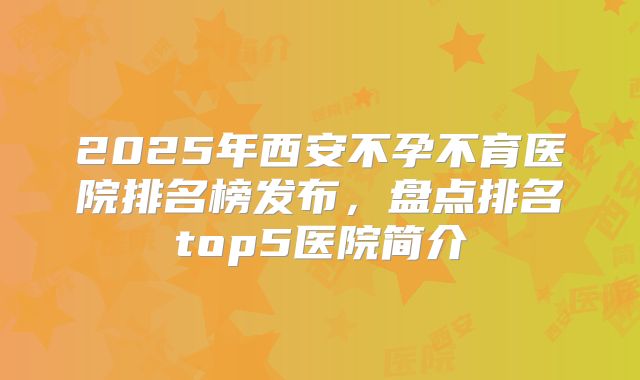 2025年西安不孕不育医院排名榜发布，盘点排名top5医院简介