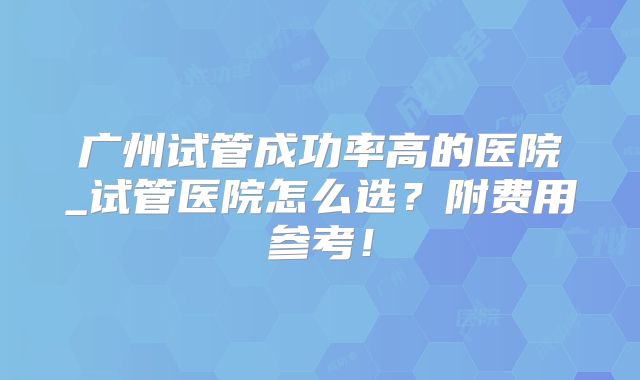 广州试管成功率高的医院_试管医院怎么选？附费用参考！