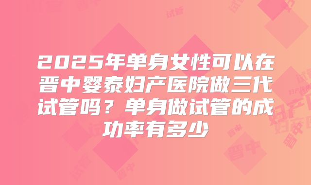 2025年单身女性可以在晋中婴泰妇产医院做三代试管吗？单身做试管的成功率有多少