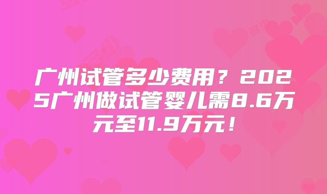 广州试管多少费用？2025广州做试管婴儿需8.6万元至11.9万元！