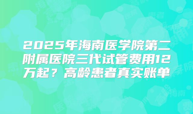 2025年海南医学院第二附属医院三代试管费用12万起？高龄患者真实账单