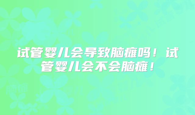 试管婴儿会导致脑瘫吗!试管婴儿会不会脑瘫!