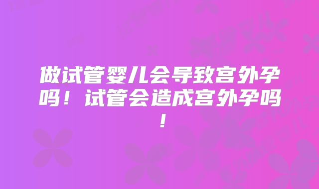 做试管婴儿会导致宫外孕吗!试管会造成宫外孕吗!