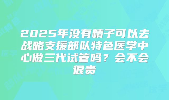 2025年没有精子可以去战略支援部队特色医学中心做三代试管吗？会不会很贵