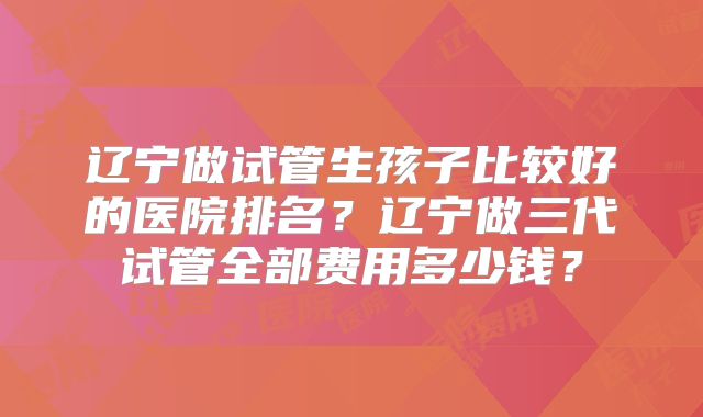 辽宁做试管生孩子比较好的医院排名？辽宁做三代试管全部费用多少钱？