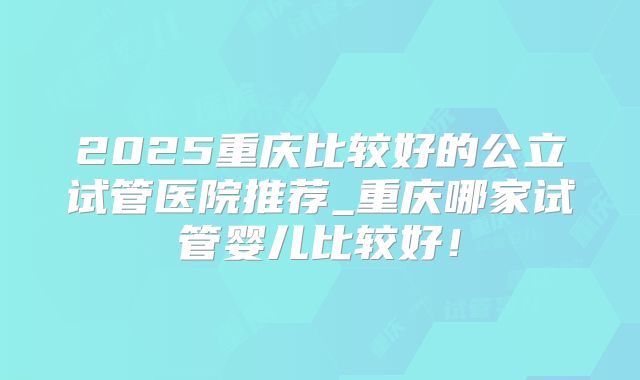 2025重庆比较好的公立试管医院推荐_重庆哪家试管婴儿比较好！
