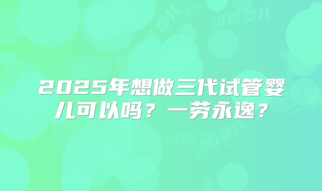 2025年想做三代试管婴儿可以吗？一劳永逸？