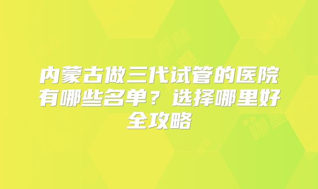 内蒙古做三代试管的医院有哪些名单?选择哪里好全攻略