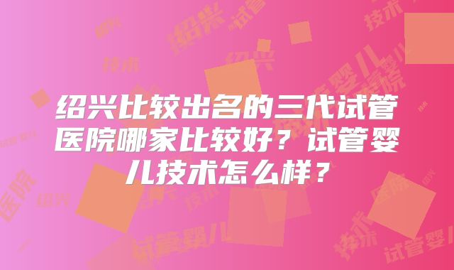 绍兴比较出名的三代试管医院哪家比较好?试管婴儿技术怎么样?