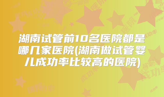 湖南试管前10名医院都是哪几家医院(湖南做试管婴儿成功率比较高的医院)