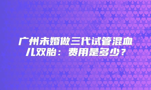 广州未婚做三代试管混血儿双胎:费用是多少?