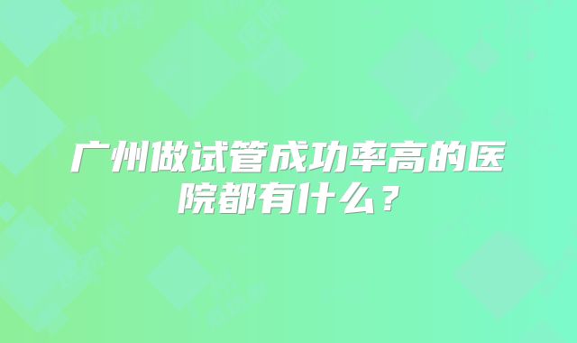 广州做试管成功率高的医院都有什么?