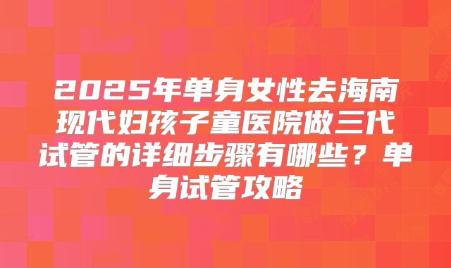 2025年单身女性去海南现代妇孩子童医院做三代试管的详细步骤有哪些?单身试管攻略