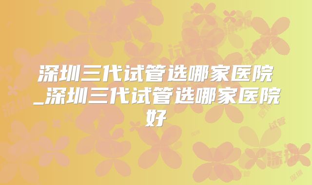 深圳三代试管选哪家医院_深圳三代试管选哪家医院好