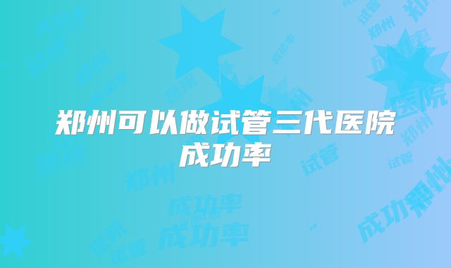 郑州可以做试管三代医院成功率