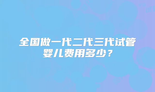 全国做一代二代三代试管婴儿费用多少？