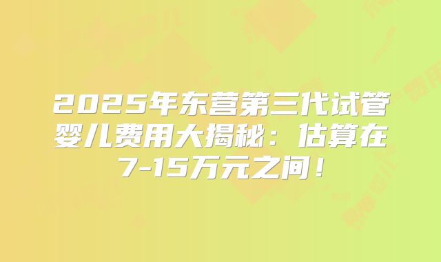 2025年东营第三代试管婴儿费用大揭秘:估算在7-15万元之间!