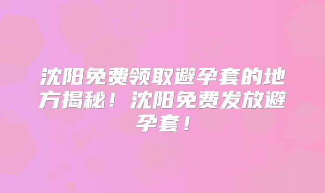 沈阳免费领取避孕套的地方揭秘！沈阳免费发放避孕套！