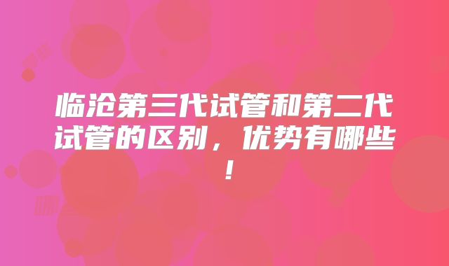 临沧第三代试管和第二代试管的区别，优势有哪些！
