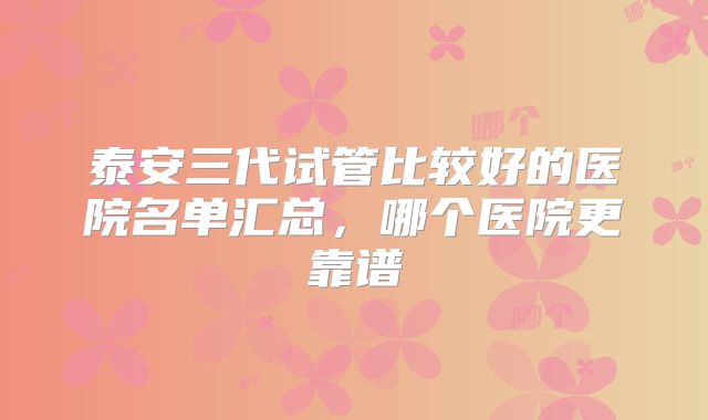 泰安三代试管比较好的医院名单汇总,哪个医院更靠谱