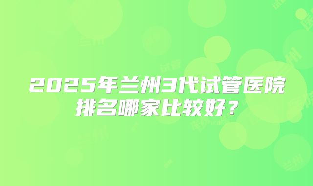 2025年兰州3代试管医院排名哪家比较好？