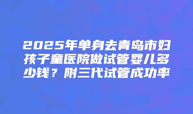 2025年单身去青岛市妇孩子童医院做试管婴儿多少钱？附三代试管成功率