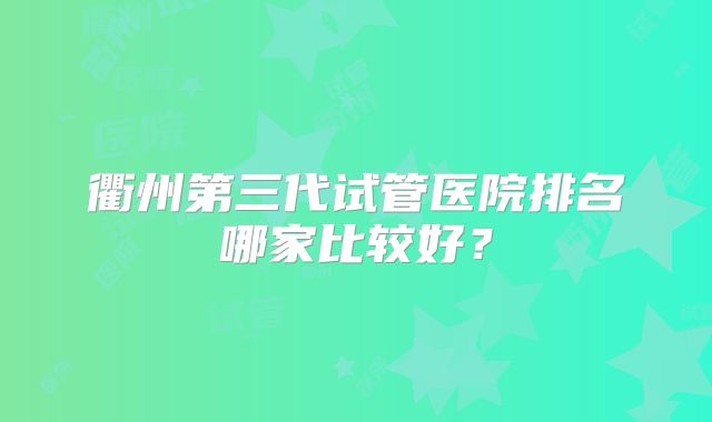 衢州第三代试管医院排名哪家比较好？