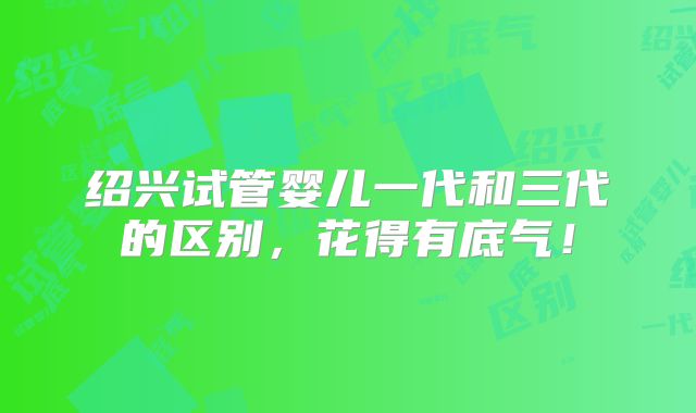绍兴试管婴儿一代和三代的区别,花得有底气!