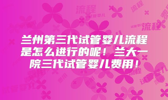 兰州第三代试管婴儿流程是怎么进行的呢！兰大一院三代试管婴儿费用！
