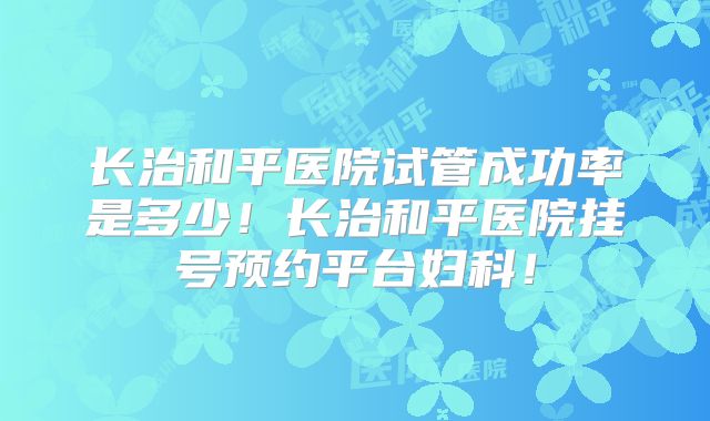 长治和平医院试管成功率是多少！长治和平医院挂号预约平台妇科！
