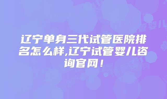 辽宁单身三代试管医院排名怎么样,辽宁试管婴儿咨询官网!