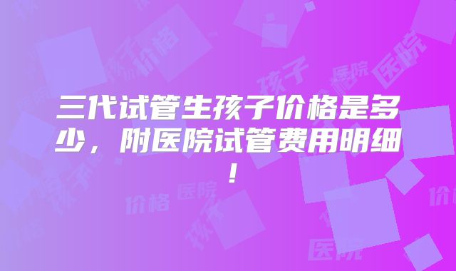 三代试管生孩子价格是多少，附医院试管费用明细！