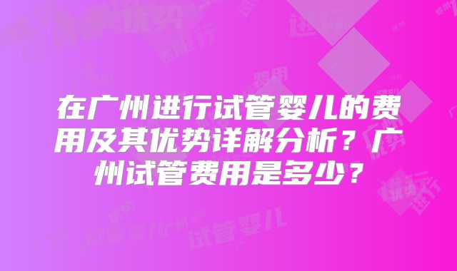 在广州进行试管婴儿的费用及其优势详解分析？广州试管费用是多少？