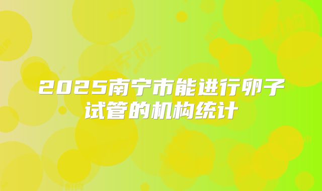 2025南宁市能进行卵子试管的机构统计