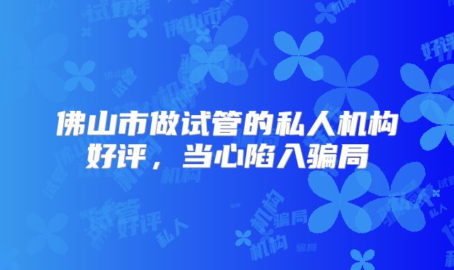 佛山市做试管的私人机构好评,当心陷入骗局