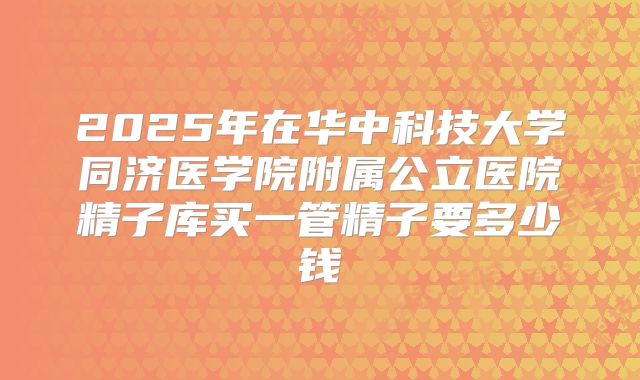 2025年在华中科技大学同济医学院附属公立医院精子库买一管精子要多少钱