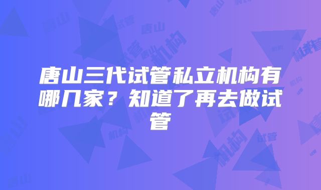 唐山三代试管私立机构有哪几家?知道了再去做试管