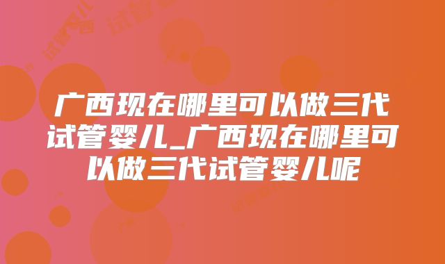 广西现在哪里可以做三代试管婴儿_广西现在哪里可以做三代试管婴儿呢
