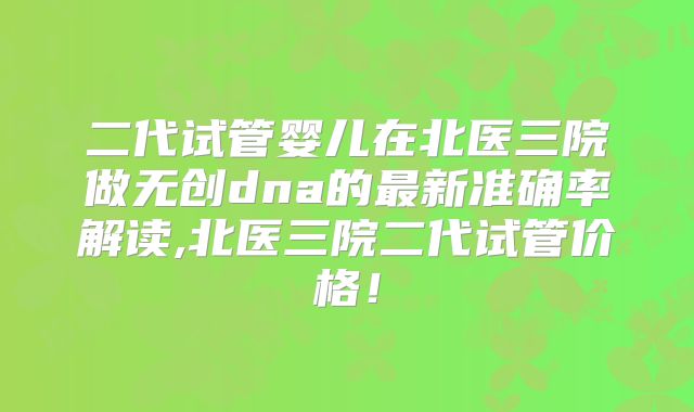 二代试管婴儿在北医三院做无创dna的最新准确率解读,北医三院二代试管价格!