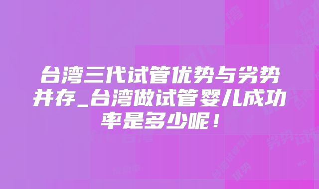 台湾三代试管优势与劣势并存_台湾做试管婴儿成功率是多少呢!