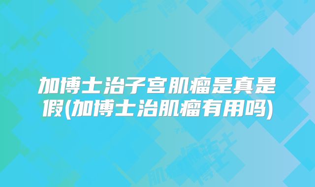 加博士治子宫肌瘤是真是假(加博士治肌瘤有用吗)