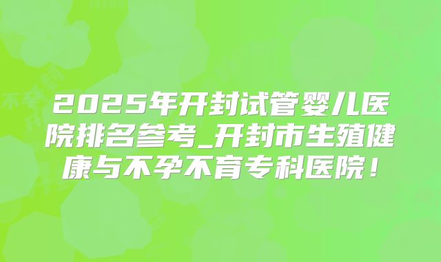 2025年开封试管婴儿医院排名参考_开封市生殖健康与不孕不育专科医院!