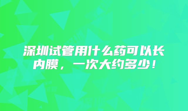 深圳试管用什么药可以长内膜,一次大约多少!