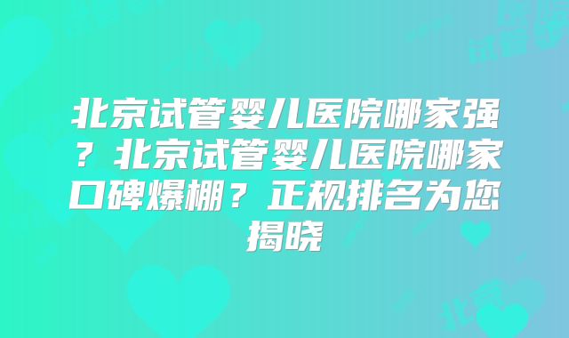 北京试管婴儿医院哪家强？北京试管婴儿医院哪家口碑爆棚？正规排名为您揭晓