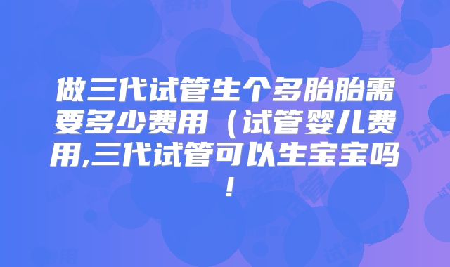 做三代试管生个多胎胎需要多少费用(试管婴儿费用,三代试管可以生宝宝吗!