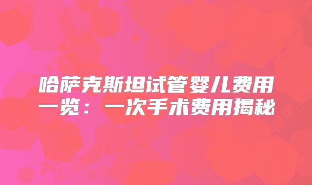 哈萨克斯坦试管婴儿费用一览:一次手术费用揭秘